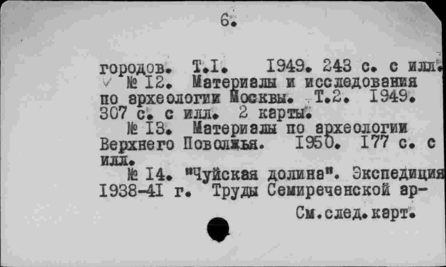 ﻿6.
городов» T»I» 1949» 243 с» с илл» № 12» Материалы и исследования
по археологии Москвы» Т.2» 1949» 307 с» с илл» 2 карты»
№ 13. Материалы по археологии Верхнего Поволжья. 1950» 177 с. с илл»
te 14» “Чуйская долина". Экспедиции 1938-41 г» Труды Семиреченской ар-
См.след»карт.